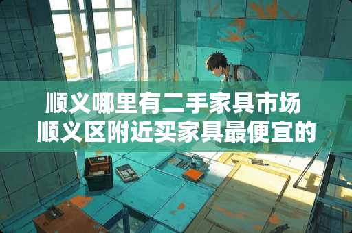 顺义哪里有二手家具市场 顺义区附近买家具最便宜的地方