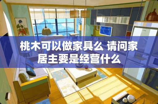 桃木可以做家具么 请问家居主要是经营什么