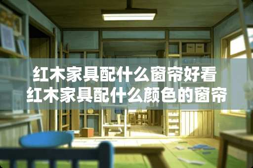 红木家具配什么窗帘好看 红木家具配什么颜色的窗帘好看