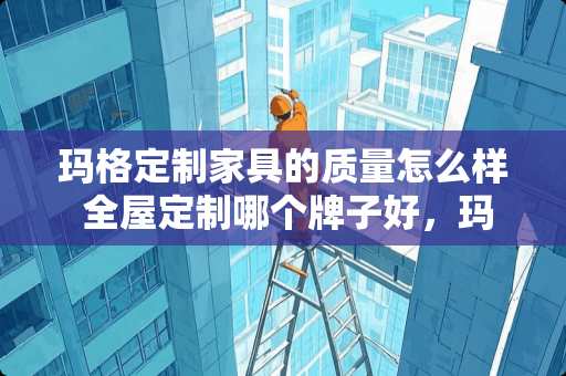 玛格定制家具的质量怎么样 全屋定制哪个牌子好，玛格的怎么样