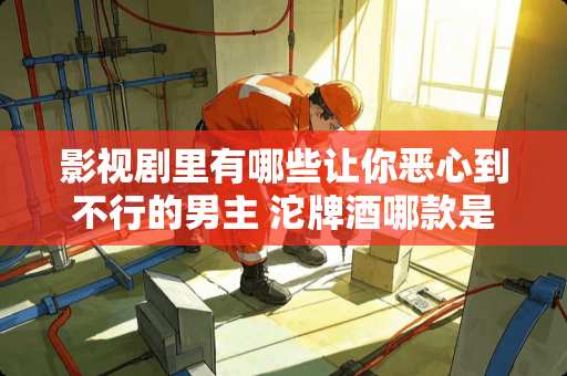 影视剧里有哪些让你恶心到不行的男主 沱牌酒哪款是正宗粮食酒 影视剧里有哪些让你恶心到不行的男主 沱牌酒哪款是正宗粮食酒