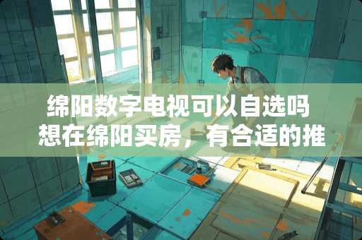 绵阳数字电视可以自选吗 想在绵阳买房，有合适的推荐吗