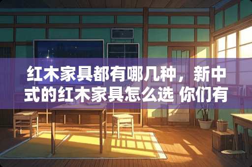 红木家具都有哪几种，新中式的红木家具怎么选 你们有没有发现父母家里的生活，过得比自己印象里的粗糙了呢