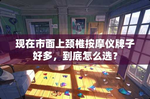 现在市面上颈椎按摩仪牌子好多，到底怎么选？