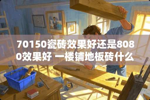 70150瓷砖效果好还是8080效果好 一楼铺地板砖什么样最好看