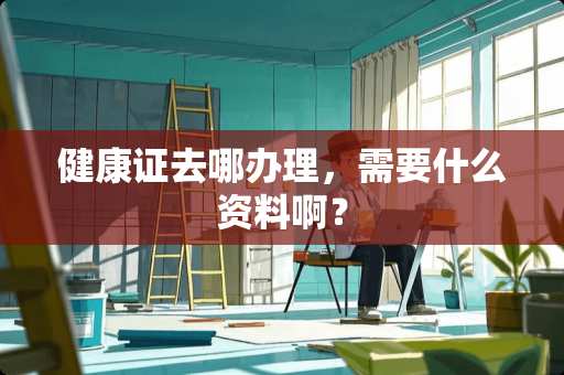健康证去哪办理，需要什么资料啊？