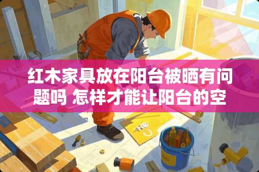 红木家具放在阳台被晒有问题吗 怎样才能让阳台的空间利用率增大