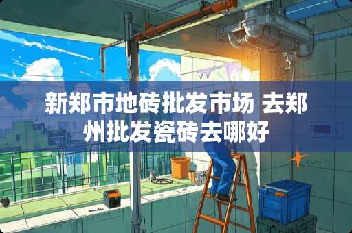 新郑市地砖批发市场 去郑州批发瓷砖去哪好