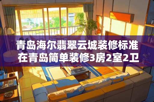 青岛海尔翡翠云城装修标准 在青岛简单装修3房2室2卫的120平米房子，包括家具和家电，12万贵吗