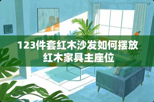 123件套红木沙发如何摆放 红木家具主座位