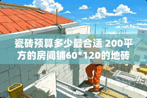 瓷砖预算多少最合适 200平方的房间铺60*120的地砖要多少块