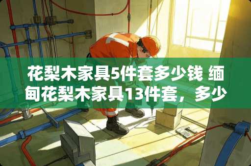 花梨木家具5件套多少钱 缅甸花梨木家具13件套，多少钱