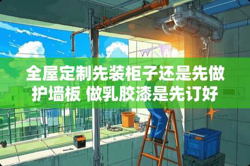 全屋定制先装柜子还是先做护墙板 做乳胶漆是先订好全屋定制