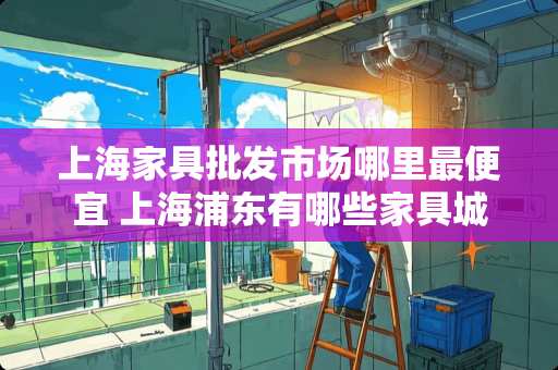 上海家具批发市场哪里最便宜 上海浦东有哪些家具城