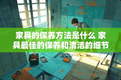 家具的保养方法是什么 家具最佳的保养和清洁的细节有哪些