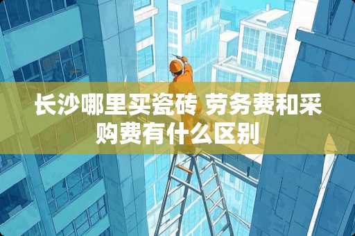 长沙哪里买瓷砖 劳务费和采购费有什么区别