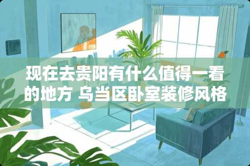 现在去贵阳有什么值得一看的地方 乌当区卧室装修风格有哪些