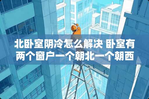 北卧室阴冷怎么解决 卧室有两个窗户一个朝北一个朝西怎么装修呢