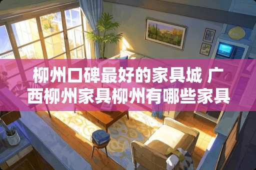 柳州口碑最好的家具城 广西柳州家具柳州有哪些家具城，比较有规模的