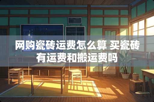 网购瓷砖运费怎么算 买瓷砖有运费和搬运费吗