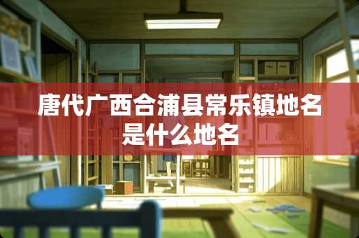 唐代广西合浦县常乐镇地名是什么地名