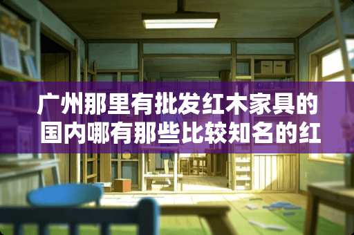 广州那里有批发红木家具的 国内哪有那些比较知名的红木家具产地