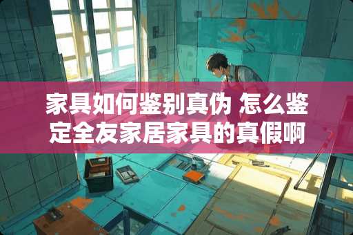 家具如何鉴别真伪 怎么鉴定全友家居家具的真假啊