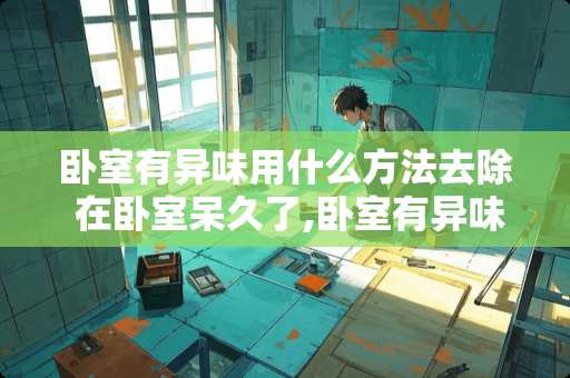 卧室有异味用什么方法去除 在卧室呆久了,卧室有异味怎么办