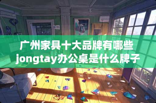 广州家具十大品牌有哪些 jongtay办公桌是什么牌子