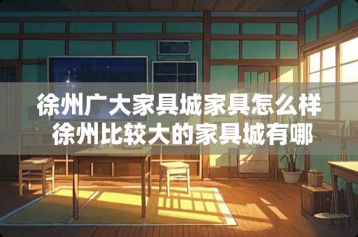 徐州广大家具城家具怎么样 徐州比较大的家具城有哪些，规模档次怎么样