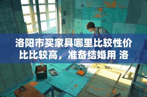 洛阳市买家具哪里比较性价比比较高，准备结婚用 洛阳买家具去哪便宜实惠