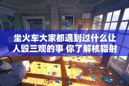 坐火车大家都遇到过什么让人毁三观的事 你了解核辐射嘛？最近腾讯视频热播的切尔诺贝利你怎么看