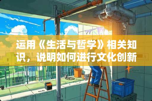 运用《生活与哲学》相关知识，说明如何进行文化创新