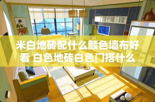 米白地砖配什么颜色墙布好看 白色地砖白色门搭什么颜色墙布