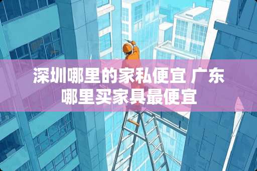 深圳哪里的家私便宜 广东哪里买家具最便宜