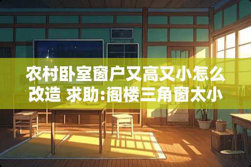 农村卧室窗户又高又小怎么改造 求助:阁楼三角窗太小了，光线差，请帮忙看一下这种窗户可否改大?请说出具体方案，多谢
