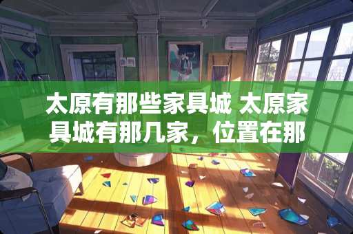 太原有那些家具城 太原家具城有那几家，位置在那