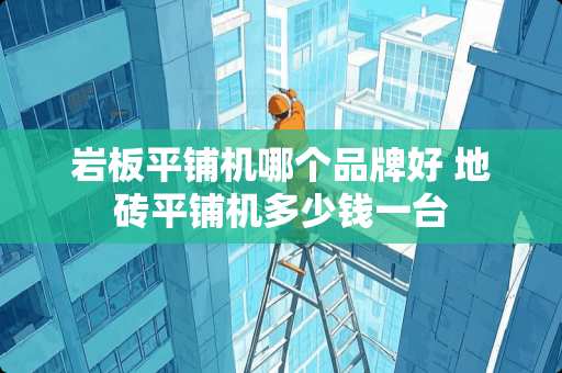 岩板平铺机哪个品牌好 地砖平铺机多少钱一台 岩板平铺机哪个品牌好 地砖平铺机多少钱一台
