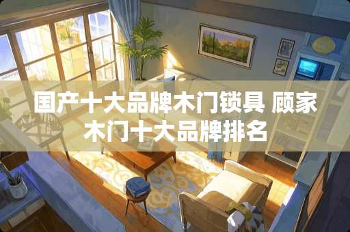 国产十大品牌木门锁具 顾家木门十大品牌排名