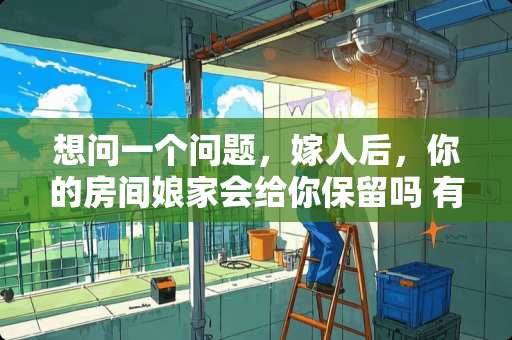 想问一个问题，嫁人后，你的房间娘家会给你保留吗 有哪些残忍的凶杀案