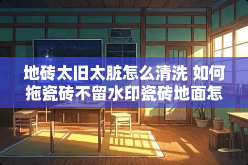 地砖太旧太脏怎么清洗 如何拖瓷砖不留水印瓷砖地面怎么拖干净