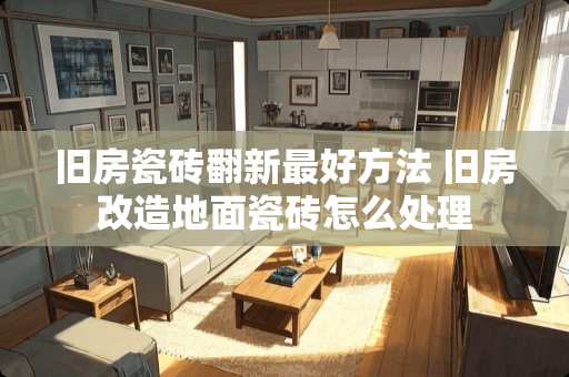 旧房瓷砖翻新最好方法 旧房改造地面瓷砖怎么处理