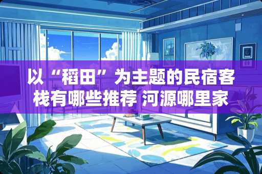 以“稻田”为主题的民宿客栈有哪些推荐 河源哪里家具便宜