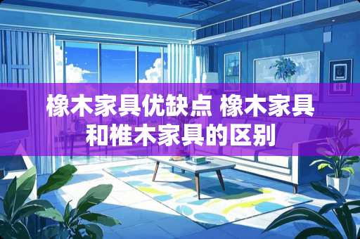 橡木家具优缺点 橡木家具和椎木家具的区别