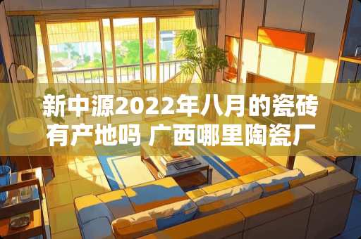 新中源2022年八月的瓷砖有产地吗 广西哪里陶瓷厂最多
