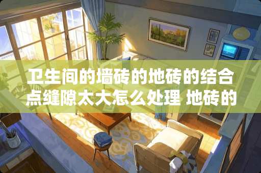 卫生间的墙砖的地砖的结合点缝隙太大怎么处理 地砖的缝隙太大怎么修补