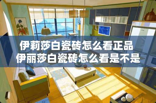 伊莉莎白瓷砖怎么看正品 伊丽莎白瓷砖怎么看是不是贴牌