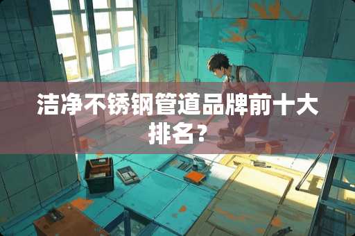 洁净不锈钢管道品牌前十大排名？