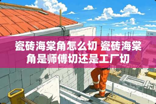 瓷砖海棠角怎么切 瓷砖海棠角是师傅切还是工厂切