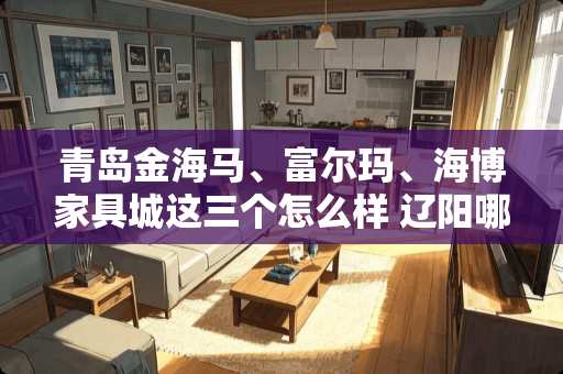 青岛金海马、富尔玛、海博家具城这三个怎么样 辽阳哪里卖家具便宜